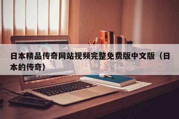 日本精品传奇网站视频完整免费版中文版(日本的传奇)
